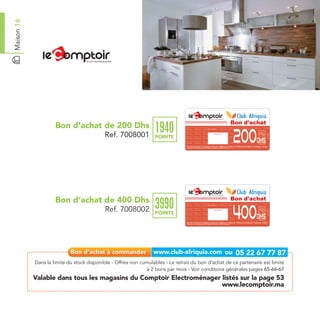 Maison 16




                                                                                                                                                                                     Bon d'achat
                     Bon d’achat de 200 Dhs
                                                                  1940
                                                                                                                                                                                     200
                                                                                                               Date de retrait . . . . . . . . . . / . . . . . . / . . . . . . . .




                                            Ref. 7008001




                                                                                                                                                                                                      Ref. 7008001
                                                                                                                                 Cachet station


                                                                  POINTS
                                                                                                                                                                                             Dhs
                                                                                 Bon d’achat de 200 Dhs valable dans tous les magasins du Comptoir de l’Electroménager listés sur le catalogue cadeaux.
                                                                                 Valable pour une période de 2 mois à partir de la date de retrait.




                     Bon d’achat de 400 Dhs                                                                                                                                          Bon d'achat
                                                                  3990
                                                                                                                                                                                     400
                                                                                                               Date de retrait . . . . . . . . . . / . . . . . . / . . . . . . . .




                                            Ref. 7008002




                                                                                                                                                                                                      Ref. 7008002
                                                                                                                                 Cachet station


                                                                  POINTS
                                                                                                                                                                                             Dhs
                                                                                 Bon d’achat de 400 Dhs valable dans tous les magasins du Comptoir de l’Electroménager listés sur le catalogue cadeaux.
                                                                                 Valable pour une période de 2 mois à partir de la date de retrait.




            Dans la limite du stock disponible - Offres non cumulables - Le retrait du bon d’achat de ce partenaire est limité
                                                              à 2 bons par mois - Voir conditions générales pages 65-66-67
            Valable dans tous les magasins du Comptoir Electroménager listés sur la page 53
                                                                      www.lecomptoir.ma
 