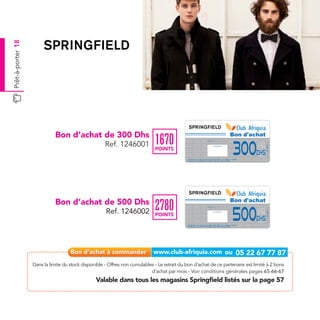 Prêt-à-porter 18




                              Bon d’achat de 300 Dhs                                                                                                                                             Bon d'achat
                                                                              1670
                                                      Ref. 1246001
                                                                                                                                                                                                 300
                                                                                                                           Date de retrait . . . . . . . . . . / . . . . . . / . . . . . . . .




                                                                                                                                                                                                               Ref.1246001
                                                                                                                                              Cachet station

                                                                              POINTS
                                                                                                                                                                                                         Dhs
                                                                                              Valable dans tous les magasins Springfield listés sur le catalogue cadeaux.
                                                                                              Valable pour une période de 2 mois à partir de la date de retrait.




                              Bon d’achat de 500 Dhs                                                                                                                                             Bon d'achat
                                                                              2780
                                                                                                                                                                                                 500
                                                                                                                           Date de retrait . . . . . . . . . . / . . . . . . / . . . . . . . .




                                                      Ref. 1246002




                                                                                                                                                                                                               Ref.1246002
                                                                                                                                              Cachet station

                                                                              POINTS
                                                                                                                                                                                                         Dhs
                                                                                              Valable dans tous les magasins Springfield listés sur le catalogue cadeaux.
                                                                                              Valable pour une période de 2 mois à partir de la date de retrait.




                   Dans la limite du stock disponible - Offres non cumulables - Le retrait du bon d’achat de ce partenaire est limité à 2 bons
                                                                            d’achat par mois - Voir conditions générales pages 65-66-67
                                                 Valable dans tous les magasins Springfield listés sur la page 57
 