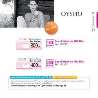 Prêt-à-porter 19
                                                                                                                                                   AU
                                                                                                                                            UVE
                                                                                                                                          NO




                                                                                                            Bon d'achat                             Bon d’achat de 200 Dhs
                                                                                                                                          1810
                                                                                                            200                                     Ref. 1352001
                                     Date de retrait . . . . . . . . . . / . . . . . . / . . . . . . . .
                                                                                                                          Ref.1352001




                                                        Cachet station

                                                                                                                                          POINTS
                                                                                                                    Dhs
         Valable dans tous les magasins Women’Secret listés sur le catalogue cadeaux.
         Valable pour une période de 2 mois à partir de la date de retrait.




                                                                                                            Bon d'achat
                                                                                                                                                    Bon d’achat de 400 Dhs
                                                                                                                                          3630
                                                                                                            400
                                      Date de retrait . . . . . . . . . . / . . . . . . / . . . . . . . .




                                                                                                                                                    Ref. 1352002
                                                                                                                            Ref.1352002




                                                         Cachet station


                                                                                                                                          POINTS
                                                                                                                    Dhs
         Valable dans tous les magasins Women’Secret listés sur le catalogue cadeaux.
         Valable pour une période de 2 mois à partir de la date de retrait.




Dans la limite du stock disponible - Offres non cumulables - Le retrait du bon d’achat de ce partenaire est limité
à 2 bons par mois - Voir conditions générales pages 65-66-67
Valable dans tous les magasins Oysho listés sur la page 58
 