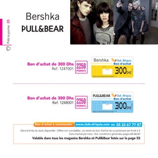 Prêt-à-porter 20




                         Bon d’achat de 300 Dhs                                                                                                                                              Bon d'achat
                                                                          2250
                                                                                                                                                                                             300
                                                                                                                       Date de retrait . . . . . . . . . . / . . . . . . / . . . . . . . .



                                                 Ref. 1247001




                                                                                                                                                                                                           Ref.1247001
                                                                                                                                          Cachet station

                                                                          POINTS
                                                                                                                                                                                                     Dhs
                                                                                          Valable dans tous les magasins Bershka listés sur le catalogue cadeaux.
                                                                                          Valable pour une période de 2 mois à partir de la date de retrait.




                         Bon d’achat de 300 Dhs                                                                                                                                              Bon d'achat
                                                                          2250
                                                                                                                                                                                             300
                                                  Ref. 1248001                                                         Date de retrait . . . . . . . . . . / . . . . . . / . . . . . . . .




                                                                                                                                                                                                           Ref.1248001
                                                                                                                                          Cachet station

                                                                          POINTS
                                                                                                                                                                                                     Dhs
                                                                                          Valable dans tous les magasins Pull&Bear listés sur le catalogue cadeaux.
                                                                                          Valable pour une période de 2 mois à partir de la date de retrait.




                   Dans la limite du stock disponible - Offres non cumulables - Le retrait du bon d’achat de ce partenaire est limité à 2
                                                                    bons d’achat par mois - Voir conditions générales pages 65-66-67
                              Valable dans tous les magasins Bershka et Pull&Bear listés sur la page 55
 