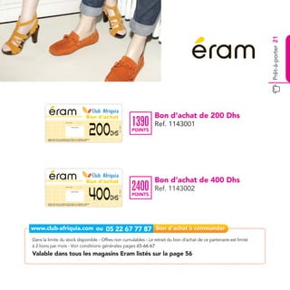 Prêt-à-porter 21
                                                                                                          Bon d'achat                           Bon d’achat de 200 Dhs
                                                                                                                                       1390
                                                                                                          200
                                    Date de retrait . . . . . . . . . . / . . . . . . / . . . . . . . .

                                                                                                                                                Ref. 1143001
                                                                                                                        Ref. 1143001




                                                       Cachet station

                                                                                                                                       POINTS
                                                                                                                  Dhs
        Valable dans tous les magasins Eram listés sur le catalogue cadeaux.
        Valable pour une période de 2 mois à partir de la date de retrait.




                                                                                                          Bon d'achat                           Bon d’achat de 400 Dhs
                                                                                                                                       2400
                                                                                                          400
                                    Date de retrait . . . . . . . . . . / . . . . . . / . . . . . . . .

                                                                                                                                                Ref. 1143002
                                                                                                                        Ref. 1143002




                                                       Cachet station

                                                                                                                                       POINTS
                                                                                                                  Dhs
        Valable dans tous les magasins Eram listés sur le catalogue cadeaux.
        Valable pour une période de 2 mois à partir de la date de retrait.




Dans la limite du stock disponible - Offres non cumulables - Le retrait du bon d’achat de ce partenaire est limité
à 2 bons par mois - Voir conditions générales pages 65-66-67
Valable dans tous les magasins Eram listés sur la page 56
 