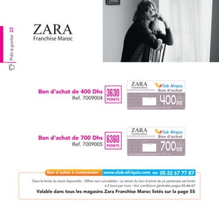 Prêt-à-porter 22




                                                                                           Franchise Maroc

                       Bon d’achat de 400 Dhs                                                                                                                                           Bon d'achat
                                                                      3630
                                                                                                                                                                                        400
                                                                                                                  Date de retrait . . . . . . . . . . / . . . . . . / . . . . . . . .




                                              Ref. 7009004




                                                                                                                                                                                                      Ref. 7009004
                                                                       POINTS
                                                                                                                                     Cachet station




                                                                                                                                                                                                Dhs
                                                                                      Bon d’achat de 400 Dhs valable dans tous les magasins Zara listés sur le catalogue cadeaux.
                                                                                      Valable pour une période de 2 mois à partir de la date de retrait.




                                                                                           Franchise Maroc

                       Bon d’achat de 700 Dhs                                                                                                                                           Bon d'achat
                                                                      6360
                                                                                                                                                                                         700
                                                                                                                  Date de retrait . . . . . . . . . . / . . . . . . / . . . . . . . .




                                              Ref. 7009005




                                                                                                                                                                                                      Ref. 7009005
                                                                       POINTS
                                                                                                                                     Cachet station




                                                                                                                                                                                                Dhs
                                                                                      Bon d’achat de 700 Dhs valable dans tous les magasins Zara listés sur le catalogue cadeaux.
                                                                                      Valable pour une période de 2 mois à partir de la date de retrait.




                   Dans la limite du stock disponible - Offres non cumulables - Le retrait du bon d’achat de ce partenaire est limité
                                                                     à 2 bons par mois - Voir conditions générales pages 65-66-67
                     Valable dans tous les magasins Zara Franchise Maroc listés sur la page 55
 