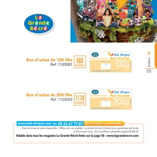 Enfant 25
                                                                                                                                      Bon d'achat
        Bon d’achat de 100 Dhs                           560
                                Ref. 1125001




                                                                                                                                                                                 Ref. 1125001
                                                        POINTS
                                                                        Bon d’achat de 100 Dhs valable dans tous les magasins La Grande Récré listés sur le catalogue cadeaux.
                                                                        Valable pour une période de 2 mois à partir de la date de retrait.




        Bon d’achat de 200 Dhs                                                                                                        Bon d'achat
                                Ref. 1125002            1110



                                                                                                                                                                                 Ref. 1125002
                                                        POINTS
                                                                        Bon d’achat de 200 Dhs valable dans tous les magasins La Grande Récré listés sur le catalogue cadeaux.
                                                                        Valable pour une période de 2 mois à partir de la date de retrait.




    Dans la limite du stock disponible - Offres non cumulables - Le retrait du bon d’achat de ce partenaire est limité
                                                      à 2 bons par mois - Voir conditions générales pages 65-66-67
Valable dans tous les magasins La Grande Récré listés sur la page 56 - www.lagranderecre.com
 