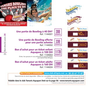 Bon d'achat
                                  Une partie de Bowling à 40 DH*                                     200                                                    Date de retrait . . . . . . . . . . / . . . . . . / . . . . . . . .




                                                                                                                                                                                                                                         40




                                                                                                                                                                                                                                                                            Ref. 7009005
                                                                                                                                                                                                                                                                            Ref. 1144001
                                                                                                                                                                               Cachet station




                                                                         Ref. 1144001                                                                                                                                                                      Dhs
Bien-être & Loisirs 28




                                                                                                   POINTS                                                                                                                                  pour une partie de Bowling
                                                                                                                               Valable dans le Club Tamaris Aquaparc listé sur le catalogue cadeaux.
                                                                                                                               Valable pour une période de 2 mois à partir de la date de retrait.
                                                                                                                               Paiement sur place de 40 Dh au lieu de 60 Dh.




                                      Une partie de Bowling offerte
                                           pour une partie achetée                                   230                                                     Date de retrait . . . . . . . . . . / . . . . . . / . . . . . . . .
                                                                                                                                                                                                                                         Bon d'achat




                                                                                                                                                                                                                                                                              Ref. 7009005
                                                                                                                                                                                                                                    Une partie de bowling




                                                                                                                                                                                                                                                                              Ref. 1144002
                                                                                                   POINTS
                                                                                                                                                                                 Cachet station




                                                                         Ref. 1144002                                                                                                                                                   offerte pour
                                                                                                                                                                                                                                     une partie achetée
                                                                                                                                Valable dans le Club Tamaris Aquaparc listé sur le catalogue cadeaux.
                                                                                                                                Valable pour une période de 2 mois à partir de la date de retrait.




                                Bon d’achat pour un ticket enfant
                                             Aquaparc à 100 DH                                     1170                                                                                                                                  Bon d'achat


                                                                                                                                                                                                                                    100
                                                                                                                                                            Date de retrait . . . . . . . . . . / . . . . . . / . . . . . . . .




                                                                         Ref. 1144003              POINTS




                                                                                                                                                                                                                                                                            Ref. 7009005
                                                                                                                                                                                                                                                                            Ref. 1144003
                                                                                                                                                                               Cachet station




                                      Evitez les queues en vous adressant au guichet dédié                                                                                                                                                                   Dhs
                                                                                                                                                                                                                                         pour un ticket enfant aquaparc

                                                                   aux clients Club Afriquia                                   Valable dans le Club Tamaris Aquaparc listé sur le catalogue cadeaux.
                                                                                                                               Valable jusqu’au 09 septembre 2012.




                                Bon d’achat pour un ticket adulte                                                                                                                                                                          Bon d'achat

                                             Aquaparc à 160 DH                                     1560                                                            Date de retrait . . . . . . . . . . / . . . . . . / . . . . . . . .




                                                                                                                                                                                                                                          160



                                                                                                                                                                                                                                                                                             Ref 7009005
                                                                                                                                                                                      Cachet station




                                                                                                   POINTS                                                                                                                                                        Dhs
                                                                         Ref. 1144004                                             Valable dans le Club Tamaris Aquaparc listé sur le catalogue cadeaux.
                                                                                                                                  Valable jusqu’au 09 Septembre 2012.
                                                                                                                                                                                                                                           pour un ticket adulte aquaparc




                                Dans la limite du stock disponible - Offres non cumulables - Le retrait du bon d’achat de ce partenaire est limité
                                                                                  à 2 bons par mois - Voir conditions générales pages 65-66-67
                         Valable dans le club Tamaris Aquaparc listé sur la page 56 - www.tamaris-aquaparc.com
                                                                                            * Paiement sur place de la partie de Bowling à 40 Dh au lieu de 60 Dh
 