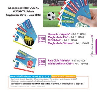 Abonnement BOTOLA AL
     WATANYA Saison
Septembre 2012 – Juin 2013




                                                                                 Hassania d’Agadir* : Ref. 1134001




                                                                                                                       Bien-être & Loisirs 29
                                                                                 Moghreb de Fès* : Ref. 1134003
                                                                 1740
                                                                 POINTS
                                                                                 FUS Rabat* : Ref. 1134004
                                                                                 Moghreb de Tétouan* : Ref. 1134007




                                                                                 Raja Club Athletic* : Ref. 1134006
                                                                 2260
                                                                 POINTS          Widad Athletic Club* : Ref. 1134008




   Dans la limite du stock disponible - Offres non cumulables - Voir conditions générales pages 65-66-67
   Valable dans tous les stades de la ville à laquelle appartient le club.
   Voir liste des adresses de retrait des cartes Al Botola Al Watanya sur la page 59
   * Le retrait de la carte Botola est limité à 1 carte d’un seul Club /client
 