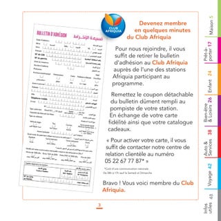 Maison 5
                          Devenez membre
                         en quelques minutes
                      d Club Afriquia
                      du




                                               porter 17
            P
            Pour nous rejoindre, il vous




                                               Prêt-à-
            suffit de retirer le bulletin
            d’adhésion au Club Afriquia
           auprès de l’une des stations




                                               & Loisirs 26 Enfant 24
           Afriquia participant au
           programme.
         Remettez le coupon détachable
        du bulletin dûment rempli au




                                               Bien-être
        pompiste de votre station.
        En échange de votre carte
       fidélité ainsi que votre catalogue
       cadeaux.




                                               Services 38
      « Pour activer votre carte, il vous




                                               Auto &
     suffit de contacter notre centre de
     relation clientèle au numéro
     05 22 67 77 87* »




                                                        Voyage 42
    *Coût d’une communication nationale .
    De 08h à 17h sauf le Samedi et Dimanche



    Bravo ! Vous voici membre du Club
    Afriquia.


                                               utiles 48
3                                              Infos
 