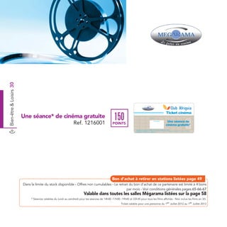 Bien-être & Loisirs 30




                                                                                                                                                                                                                           Ticket cinéma
                         Une séance* de cinéma gratuite
                                                                 Ref. 1216001
                                                                                                   150                                                    Date de retrait . . . . . . . . . . / . . . . . . / . . . . . . . .



                                                                                                                                                                                                                           Une séance de




                                                                                                                                                                                                                                                                      Ref. 1216001
                                                                                                                                                                          Cachet station

                                                                                                  POINTS                                                                                                                  cinéma gratuite*
                                                                                                                     Ticket valable pour une période de 2 mois à partir de la date de retrait pour une personne.
                                                                                                                     * Valable pendant la période entre le 1er Juillet 2012 et le 1er Juillet 2013, du Lundi au vendredi pour les séances de 14H-17H-19H45 et 22H30
                                                                                                                     pour tous les films affichés - Non inclus les films en 3D




                                                                                                 Bon d’achat à retirer en stations listées page 49
                         Dans la limite du stock disponible - Offres non cumulables - Le retrait du bon d’achat de ce partenaire est limité à 4 bons
                                                                                               par mois - Voir conditions générales pages 65-66-67
                                                                          Valable dans toutes les salles Mégarama listées sur la page 58
                              * Séances valables du lundi au vendredi pour les séances de 14h00 -17h00 -19h45 et 22h30 pour tous les films affichés - Non inclus les films en 3D.
                                                                                                       Ticket valable pour une personne du 1er Juillet 2012 au 1er Juillet 2013
 