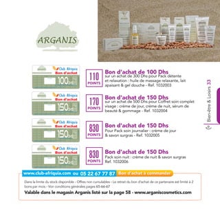 Bon d'achat                                                                        Bon d’achat de 100 Dhs
                                    Date de retrait . . . . . . . . . . / . . . . . . / . . . . . . . .


                                                        Cachet station




                                                                                                            100
                                                                                                                                                                    Ref. 1032003
                                                                                                                                                                                   110      sur un achat de 300 Dhs pour Pack détente
                                                                                                                                                                                            et relaxation : huile de massage relaxante, lait




                                                                                                                                                                                                                                                Bien-être & Loisirs 33
                                                                                                                                         Dhs                                       POINTS
                                                                                                     sur un achat de 300 dhs pour un pack détente et relaxation
                                                                                                   (huile de massage relaxante, un lait apaisant & un gel douche)

       Bon d’achat de 100 Dhs valable dans tous les magasins Arganis listés sur le catalogue cadeaux.
       Valable pour une période de 2 mois à partir de la date de retrait.
                                                                                                                                                                                            apaisant & gel douche - Ref. 1032003


                                                                                                         Bon d'achat                                                                        Bon d’achat de 150 Dhs
                                                                                                                                                                                   170      sur un achat de 500 Dhs pour Coffret soin complet
                                                                                                           150
                                    Date de retrait . . . . . . . . . . / . . . . . . / . . . . . . . .
                                                                                                                                                                    Ref. 1032004




                                                                                                                                                                                            visage : crème de jour, crème de nuit, sérum de
                                                        Cachet station




                                                                                                                                         Dhs                                       POINTS
      Bon d’achat de 150 Dhs valable dans tous les magasins Arganis listés sur le catalogue cadeaux.
                                                                                                     sur un achat de 500 dhs pour un coffret soin complet visage
                                                                                                    (crème de jour, crème de nuit, sérum de beauté & gommage)                               beauté & gommage - Ref. 1032004
      Valable pour une période de 2 mois à partir de la date de retrait.




                                                                                                     Bon d'achat                                                                            Bon d’achat de 150 Dhs
                                                                                                                                                                                   830
                                                                                                           150
                                                                                                                                                                                            Pour Pack soin journalier : crème de jour
                                   Date de retrait . . . . . . . . . . / . . . . . . / . . . . . . . .
                                                                                                                                                                    Ref. 1032005




                                                       Cachet station




                                                                                                                                         Dhs                                       POINTS   & savon surgras - Ref. 1032005
                                                                                                                    pour un pack soin journalier
                                                                                                                (crème de jour & un savon surgras)

      Bon d’achat de 150 Dhs valable dans tous les magasins Arganis listés sur le catalogue cadeaux.
      Valable pour une période de 2 mois à partir de la date de retrait.




                                                                                                      Bon d'achat                                                                           Bon d’achat de 150 Dhs
                                                                                                                                                                                   830
                                                                                                           150
                                                                                                                                                                                            Pack soin nuit : crème de nuit & savon surgras
                                   Date de retrait . . . . . . . . . . / . . . . . . / . . . . . . . .
                                                                                                                                                                    Ref. 1032006




                                                       Cachet station




                                                                                                                                         Dhs                                       POINTS   Ref. 1032006
                                                                                                                      pour un pack soin nuit
                                                                                                                (crème de nuit & un savon surgras)

      Bon d’achat de 150 Dhs valable dans tous les magasins Arganis listés sur le catalogue cadeaux.
      Valable pour une période de 2 mois à partir de la date de retrait.




Dans la limite du stock disponible - Offres non cumulables - Le retrait du bon d’achat de ce partenaire est limité à 2
bons par mois - Voir conditions générales pages 65-66-67
Valable dans le magasin Arganis listé sur la page 58 - www.arganiscosmetics.com
 