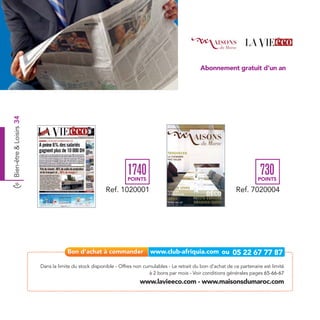 Abonnement gratuit d’un an
Bien-être & Loisirs 34




                                                                 1740
                                                                 POINTS
                                                                                                                               730
                                                                                                                              POINTS

                                                       Ref. 1020001                                                 Ref. 7020004




                         Dans la limite du stock disponible - Offres non cumulables - Le retrait du bon d’achat de ce partenaire est limité
                                                                           à 2 bons par mois - Voir conditions générales pages 65-66-67
                                                                       www.lavieeco.com - www.maisonsdumaroc.com
 