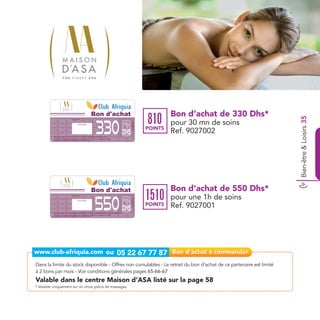 Bon d'achat                                     Bon d’achat de 330 Dhs*
                                                                                                                                         810




                                                                                                                                                                            Bien-être & Loisirs 35
                                                                                                              330
                                                                                                                                                  pour 30 mn de soins
                                        Date de retrait . . . . . . . . . . / . . . . . . / . . . . . . . .




                                                                                                                          Ref. 9027002
                                                        Cachet station


                                                                                                                                         POINTS
                                                                                                                    Dhs                           Ref. 9027002
          massage Délice Du Dos Au Romarin et Massage Tendrement la tête sans souci
          Bon d’achat de 285 Dhs valable dans tous les centres Maison d’ASA listés sur le catalogue cadeaux.
          Valable pour une période de 2 mois à partir de la date de retrait.




                                                                                                  Bon d'achat                                     Bon d’achat de 550 Dhs*
                                                                                                                                         1510
                                                                                                              550
                                        Date de retrait . . . . . . . . . . / . . . . . . / . . . . . . . .

                                                                                                                                                  pour une 1h de soins
                                                                                                                          Ref. 9027001




                                                        Cachet station




                                                                                                                    Dhs
                                                                                                                                         POINTS   Ref. 9027001
          massage d’Asa Fruité Anti-fatigue, massage Bienvenu à Bali, massage Shiatsu, drainage lymphatique
          Bon d’achat de 495 Dhs valable dans tous les centres Maison d’ASA listés sur le catalogue cadeaux.
          Valable pour une période de 2 mois à partir de la date de retrait.




Dans la limite du stock disponible - Offres non cumulables - Le retrait du bon d’achat de ce partenaire est limité
à 2 bons par mois - Voir conditions générales pages 65-66-67
Valable dans le centre Maison d’ASA listé sur la page 58
* Valable uniquement sur un choix précis de massages
 