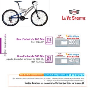 Bien-être & Loisirs 36




                                                                                                                                                                                                  Bon d'achat
                                    Bon d’achat de 200 Dhs
                                                                                    610
                                                                                                                                                                                                       200
                                                                                                                                 Date de retrait . . . . . . . . . . / . . . . . . / . . . . . . . .




                                                                                                                                                                                                                                                 Ref. 9026001
                                                            Ref. 9026001           POINTS
                                                                                                                                                   Cachet station




                                                                                                                                                                                                                                   Dhs
                                                                                                   Bon d’achat de 200 Dhs valable dans tous les magasins La Vie Sportive listés sur le catalogue cadeaux.
                                                                                                   Valable pour une période de 2 mois à partir de la date de retrait.




                                      Bon d’achat de 500 Dhs                                                                                                                                      Bon d'achat
                                                                                    690
                         à partir d’un achat minimum de 1500 Dhs
                                                                                                                                                                                                       500
                                                                                                                                 Date de retrait . . . . . . . . . . / . . . . . . / . . . . . . . .




                                                                                                                                                                                                                                                 Ref. 9026002
                                                                                                                                                   Cachet station


                                                                                   POINTS
                                                    Ref. 9026002                                                                                                                                                                   Dhs
                                                                                                                                                                                                       à partir d’un achat minimum de 1500 Dhs


                                                                                                   Bon d’achat de 500 Dhs valable dans tous les magasins La Vie Sportive listés sur le catalogue cadeaux.
                                                                                                   Valable pour une période de 2 mois à partir de la date de retrait.




                              Dans la limite du stock disponible - Offres non cumulables - Le retrait du bon d’achat de ce partenaire est limité
                                                                                à 2 bons par mois - Voir conditions générales pages 65-66-67
                                                 Valable dans tous les magasins La Vie Sportive listés sur la page 60
 