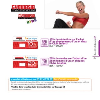 Bien-être & Loisirs 37
                                                                                                       Bon d'achat                                             10% de réduction sur l’achat
                                 Date de retrait . . . . . . . . . . / . . . . . . / . . . . . . . .




                                                                                                        10%                                           550      d’un abonnement d’un an chez
                                                                                                                                                               le Club Enfant*
                                                                                                                                        Ref.1338001




                                                    Cachet station


                                                                                                                                                      POINTS
     Valable dans tous le centre Gymnasia Kids listé sur le catalogue cadeaux.
                                                                                                         de réduction sur l’achat
                                                                                                         d’un abonnement d’un an chez
                                                                                                         le club enfant Gymnasia Kids
                                                                                                                                                               Ref. 1338001
     Valable pour une période de 2 mois à partir de la date de retrait.




                                                                                                       Bon d'achat
                                                                                                                                                               20% de remise sur l’achat d’un
                                 Date de retrait . . . . . . . . . . / . . . . . . / . . . . . . . .




                                                                                                        20                                            720      abonnement d’un an chez les
                                                                                                                                                               Clubs Adultes
                                                                                                                                        Ref.1138004




                                                                                                                                %
                                                    Cachet station


                                                                                                                                                      POINTS
    Valable dans tous les centres Gymnasia listés sur le catalogue cadeaux.
    Valable pour une période de 2 mois à partir de la date de retrait.
                                                                                                        de remise sur l’achat
                                                                                                        d’un abonnement d’un an
                                                                                                        chez les clubs adultes
                                                                                                                                                               Ref. 1138004




Dans la limite du stock disponible - Offres non cumulables - Le retrait du bon d’achat de ce partenaire est limité
à 2 bons par mois - Voir conditions générales pages 65-66-67
Valable dans tous les clubs Gymnasia listés sur la page 56
* Valable chez le club Gymnasia Kids
 