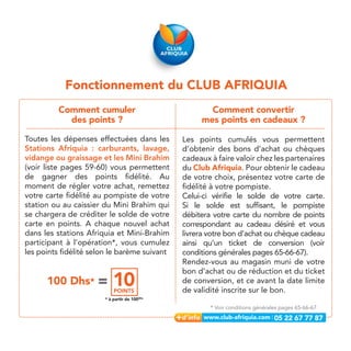 Fonctionnement du CLUB AFRIQUIA
          Comment cumuler                            Comment convertir
            des points ?                           mes points en cadeaux ?

Toutes les dépenses effectuées dans les       Les points cumulés vous permettent
Stations Afriquia : carburants, lavage,       d’obtenir des bons d’achat ou chèques
vidange ou graissage et les Mini Brahim       cadeaux à faire valoir chez les partenaires
(voir liste pages 59-60) vous permettent      du Club Afriquia. Pour obtenir le cadeau
de gagner des points fidélité. Au             de votre choix, présentez votre carte de
moment de régler votre achat, remettez        fidélité à votre pompiste.
votre carte fidélité au pompiste de votre     Celui-ci vérifie le solde de votre carte.
station ou au caissier du Mini Brahim qui     Si le solde est suffisant, le pompiste
se chargera de créditer le solde de votre     débitera votre carte du nombre de points
carte en points. A chaque nouvel achat        correspondant au cadeau désiré et vous
dans les stations Afriquia et Mini-Brahim     livrera votre bon d’achat ou chèque cadeau
participant à l’opération*, vous cumulez      ainsi qu’un ticket de conversion (voir
les points fidélité selon le barème suivant   conditions générales pages 65-66-67).
                                              Rendez-vous au magasin muni de votre
                                              bon d’achat ou de réduction et du ticket
      100 Dhs* =           10
                           POINTS
                                              de conversion, et ce avant la date limite
                                              de validité inscrite sur le bon.
                       * à partir de 100Dhs

                                                      * Voir conditions générales pages 65-66-67

                                                                               05 22 67 77 87
 