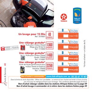 Bon d'achat

                                Un lavage pour 15 Dhs                       40
                                                                                                                          Date de retrait . . . . . . . . . . / . . . . . . / . . . . . . . .



                                                                                                                                           Cachet station




                                                                                                                                                                                                                     Ref. 7014001
                                                                                                                                                                                           Lavage à 15 dhs
                                                         Ref. 7014001 POINTS
                                                                                             Valable dans toutes les stations Afriquia listées sur le catalogue cadeaux.
                                                                                             Valable pour une période de 2 mois à partir de la date de retrait.




                                                                                                                                                                                                                                              *Un bon d’achat = un bidon de 5L
                                 Une vidange gratuite*                                                                                                                                     Bon d'achat
                                           Huile pour moteur Diesel
                                                                          1360                                            Date de retrait . . . . . . . . . . / . . . . . . / . . . . . . . .



                                                                                                                                           Cachet station




                                                                                                                                                                                                                      Ref. 1114003
                                                Mega plus 50 de 5L POINTS                                                                                                                 Vidange gratuite
                                                                                                                                                                                                 Mega plus 50 (5L)

                                                      Ref. 1114003                           Valable dans toutes les stations Afriquia listées sur le catalogue cadeaux.
                                                                                             Valable pour une période de 2 mois à partir de la date de retrait.




                                 Une vidange gratuite*                                                                                                                                     Bon d'achat
                                           Huile pour moteur Diesel
                                                      Qualix 15W40 POINTS
                                                                          1460                                            Date de retrait . . . . . . . . . . / . . . . . . / . . . . . . . .



                                                                                                                                          Cachet station




                                                                                                                                                                                                                               Ref. 1114001
                                                                                                                                                                                          Vidange gratuite
                                                       Ref. 1114001                         Valable dans toutes les stations Afriquia listées sur le catalogue cadeaux.
                                                                                                                                                                                                     Qualix 15W40

                                                                                            Valable pour une période de 2 mois à partir de la date de retrait.




                                 Une vidange gratuite*
Auto & Services 40




                                 Huile de haute performance pour
                                         moteur Diesel et Essence
                                                 Havoline 10W40 POINTS
                                                                          2250                                                                                                            Bon d'achat
                                                                                                                         Date de retrait . . . . . . . . . . / . . . . . . / . . . . . . . .



                                                                                                                                          Cachet station




                                                                                                                                                                                                                           Ref. 1114002
                                                                                                                                                                                          Vidange gratuite
                                                     Ref. 1114002                           Valable dans toutes les stations Afriquia listées sur le catalogue cadeaux.
                                                                                                                                                                                                  Havoline 10W40

                                                                                            Valable pour une période de 2 mois à partir de la date de retrait.




                     Dans la limite du stock disponible - Offres non cumulables - Le retrait du bon d’achat est limité à 2 bons d’achat
                                         par mois pour la vidange et 4 bons pour le lavage - Voir conditions générales pages 65-66-67
                              Bon d’achat vidange valable dans les stations Afriquia listées sur la page 59
                             Bon d’achat lavage à commander et à retirer dans les stations listées page 49
 