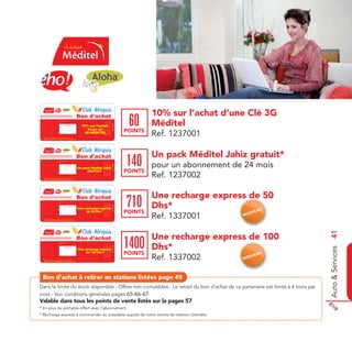 Bon d'achat                                           10% sur l’achat d’une Clé 3G
                                 Date de retrait . . . . . . . . . . / . . . . . . / . . . . . . . .



                                                                                                                                               60      Méditel
                                                                                                                               Ref. 1237001




                                                 Cachet station
                                                                                                         10% sur l’achat
                                                                                                            d’une clé
                                                                                                                                              POINTS
  Valable sur tous les points de vente listés sur le catalogue
  Valable pour une période de 2 mois à partir de la date de retrait.
                                                                                                          3G MEDITEL
                                                                                                                                                       Ref. 1237001

                                                                                                 Bon d'achat                                           Un pack Méditel Jahiz gratuit*
                                 Date de retrait . . . . . . . . . . / . . . . . . / . . . . . . . .



                                                                                                                                              140      pour un abonnement de 24 mois
                                                                                                                               Ref. 1337001




                                                  Cachet station

                                                                                                       Un pack Meditel Jahiz
                                                                                                            GRATUIT                           POINTS
  Valable sur tous les points de vente listés sur le catalogue
  Valable pour une période de 2 mois à partir de la date de retrait.
                                                                                                                                                       Ref. 1237002

                                                                                                 Bon d'achat                                           Une recharge express de 50
                                                                                                                                                                        ess de
                                 Date de retrait . . . . . . . . . . / . . . . . . / . . . . . . . .



                                                                                                                                              710      Dhs*
                                                                                                                               Ref. 1337001




                                                                                                       Une recharge express
                                                  Cachet station



                                                                                                            de 50 Dhs*                        POINTS                         EAU
                                                                                                                                                                              UV
  Valable sur tous les points de vente listés sur le catalogue
  Valable pour une période de 2 mois à partir de la date de retrait.
                                                                                                                                                       Ref. 1337001         NO




                                                                                                                                                                                        Auto & Services 41
                                                                                                 Bon d'achat                                           Une recharge express de 100
                                                                                                                                                                        ess    10
                                 Date de retrait . . . . . . . . . . / . . . . . . / . . . . . . . .



                                                                                                                                              1400     Dhs*
                                                                                                                               Ref. 1337001




                                                  Cachet station
                                                                                                       Une recharge express
                                                                                                            de 100 Dhs*                       POINTS                             AU
  Valable sur tous les points de vente listés sur le catalogue
  Valable pour une période de 2 mois à partir de la date de retrait.
                                                                                                                                                       Ref. 1337002         NO
                                                                                                                                                                              UVE




 Bon d’achat à retirer en stations listées page 45
Dans la limite du stock disponible - Offres non cumulables - Le retrait du bon d’achat de ce partenaire est limité à 4 bons par
mois - Voir conditions générales pages 65-66-67
Valable dans tous les points de vente listés sur la pages 57
* En plus du portable offert avec l’abonnement
* Recharge express à commander au préalable auprès de notre centre de relation clientèle
 