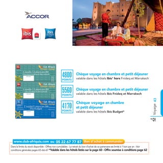 4800
                                                   POINTS
                                                                 Chèque voyage en chambre et petit déjeuner
                                                                 valable dans les hôtels Ibis* hors Fnideq et Marrakech



                                                   5560
                                                   POINTS
                                                                 Chèque voyage en chambre et petit déjeuner
                                                                 valable dans les hôtels Ibis Fnideq et Marrakech




                                                                                                                                           Voyage 43
                                                                 Chèque voyage en chambre
                                                   4170
                                                   POINTS
                                                                 et petit déjeuner
                                                                 valable dans les hôtels Ibis Budget*




Dans la limite du stock disponible - Offres non cumulables - Le retrait du bon d’achat de ce partenaire est limité à 1 bon par an - Voir
conditions générales pages 65-66-67 *Valable dans les hôtels listés sur la page 60 - Offre soumise à conditions page 62
 