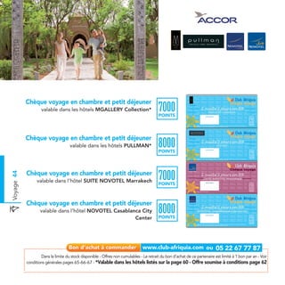 Chèque voyage en chambre et petit déjeuner
                    valable dans les hôtels MGALLERY Collection*                           7000
                                                                                           POINTS




            Chèque voyage en chambre et petit déjeuner
                                      valable dans les hôtels PULLMAN*                     8000
                                                                                           POINTS




            Chèque voyage en chambre et petit déjeuner
                                                                                           7000
Voyage 44




                  valable dans l’hôtel SUITE NOVOTEL Marrakech
                                                                                           POINTS



            Chèque voyage en chambre et petit déjeuner
                    valable dans l’hôtel NOVOTEL Casablanca City
                                                         Center
                                                                                           8000
                                                                                           POINTS




                    Dans la limite du stock disponible - Offres non cumulables - Le retrait du bon d’achat de ce partenaire est limité à 1 bon par an - Voir
            conditions générales pages 65-66-67 - *Valable dans les hôtels listés sur la page 60 - Offre soumise à conditions page 62
 