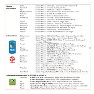 Stations
auto-routières




Autres stations




                                                                                                                    59
Adresses de retrait des cartes AL BOTOLA AL WATANYA
                                   Cartes RAJA (RCA)
                                   Cartes Widad (WAC) : Station Afriquia Oasis - Sortie Casablanca Marrakech
                                   Cartes Moghreb de Fès (MAS) : Station Afriquia Jawharat Douiet - Entrée de Fès
                                   Cartes Hassania d’Agadir (HUSA)
                                   Cartes FUS de Rabat
                                   Cartes MAT de Tétouan : Station Afriquia Torreta, Rocade Tétouan vers Sebta
 