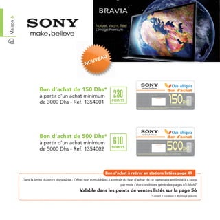 Maison 6




                                                                  AU
                                                            UVE
                                                       NO




                       Bon d’achat de 150 Dhs*                                                                                                                                                Bon d'achat
                                                                           230
                       à partir d’un achat minimum
                                                                                                                                                                                              150
                                                                                                                        Date de retrait . . . . . . . . . . / . . . . . . / . . . . . . . .




                                                                                                                                                                                                                                         Ref. 1354001
                                                                                                                                           Cachet station

                                                                         POINTS
                       de 3000 Dhs - Ref. 1354001                                                                                                                                                                        Dhs
                                                                                                                                                                                               à partir d’un achat minimum de 3000 Dhs

                                                                                            Bon d’achat de 150 Dhs valable dans tous les magasins Sony listés sur le catalogue cadeaux.
                                                                                            Valable pour une période de 2 mois à partir de la date de retrait.




                       Bon d’achat de 500 Dhs*                                                                                                                                                Bon d'achat
                                                                           610
                       à partir d’un achat minimum
                                                                                                                                                                                              500
                                                                                                                        Date de retrait . . . . . . . . . . / . . . . . . / . . . . . . . .




                                                                                                                                                                                                                                         Ref. 1354002
                                                                                                                                           Cachet station


                                                                         POINTS
                       de 5000 Dhs - Ref. 1354002                                                                                                                                                                         Dhs
                                                                                                                                                                                               à partir d’un achat minimum de 5000 Dhs

                                                                                            Bon d’achat de 500 Dhs valable dans tous les magasins Sony listés sur le catalogue cadeaux.
                                                                                            Valable pour une période de 2 mois à partir de la date de retrait.




                                                                     Bon d’achat à retirer en stations listées page 49
           Dans la limite du stock disponible - Offres non cumulables - Le retrait du bon d’achat de ce partenaire est limité à 4 bons
                                                                                 par mois - Voir conditions générales pages 65-66-67
                                                   Valable dans les points de ventes listés sur la page 56
                                                                                                                        *Conseil + Livraison + Montage gratuits
 