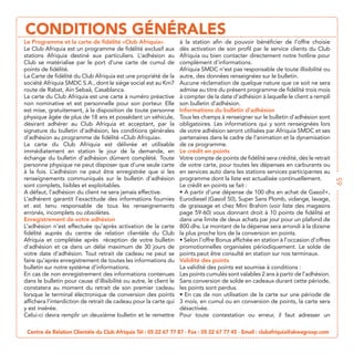 CONDITIONS GÉNÉRALES
                                                                à la station afin de pouvoir bénéficier de l’offre choisie
Le Club Afriquia est un programme de fidélité exclusif aux      dès activation de son profil par le service clients du Club
stations Afriquia destiné aux particuliers. L’adhésion au       Afriquia ou bien contacter directement notre hotline pour
Club se matérialise par le port d’une carte de cumul de         complément d’informations.
points de fidélité.                                             Afriquia SMDC n’est pas responsable de toute illisibilité ou
La Carte de fidélité du Club Afriquia est une propriété de la   autre, des données renseignées sur le bulletin.
                                                                Aucune réclamation de quelque nature que ce soit ne sera
                                                                admise au titre du présent programme de fidélité trois mois
La carte du Club Afriquia est une carte à numéro préactive      à compter de la date d’adhésion à laquelle le client a rempli
non nominative et est personnelle pour son porteur. Elle        son bulletin d’adhésion.
est mise, gratuitement, à la disposition de toute personne      Informations du bulletin d’adhésion
                                                                Tous les champs à renseigner sur le bulletin d’adhésion sont
désirant adhérer au Club Afriquia et acceptant, par la          obligatoires.
signature du bulletin d’adhésion, les conditions générales      de votre adhésion seront utilisées par Afriquia SMDC et ses

La carte du Club Afriquia est délivrée et utilisable de ce programme.
immédiatement en station le jour de la demande, en Le crédit en points
échange du bulletin d’adhésion dûment complété. Toute Votre compte de points de fidélité sera crédité, dès le retrait
                                                                  de votre carte, pour toutes les dépenses en carburants ou
à la fois. L’adhésion ne peut être enregistrée que si les en services auto dans les stations services participantes au
renseignements communiqués sur le bulletin d’adhésion programme dont la liste est actualisée continuellement.




                                                                                                                                  65
sont complets, lisibles et exploitables.                          Le crédit en points se fait :
A défaut, l’adhésion du client ne sera jamais effective.
L’adhérent garantit l’exactitude des informations fournies
et est tenu responsable de tous les renseignements de graissage et chez Mini Brahim (voir liste des magasins
erronés, incomplets ou obsolètes.                                 page 59-60) vous donnant droit à 10 points de fidélité et
Enregistrement de votre adhésion                                  dans une limite de deux achats par jour pour un plafond de
L’adhésion n’est effectuée qu’après activation de la carte 800 dhs. Le montant de la dépense sera arrondi à la dizaine
fidélité auprès du centre de relation clientèle du Club la plus proche lors de la conversion en points.
Afriquia et complétée après réception de votre bulletin
d’adhésion et ce dans un délai maximum de 30 jours de promotionnelles organisées périodiquement. Le solde de
votre date d’adhésion. Tout retrait de cadeau ne peut se points peut être consulté en station sur nos terminaux.
faire qu’après enregistrement de toutes les informations du Validité des points
                                                                  La validité des points est soumise à conditions :
En cas de non enregistrement des informations contenues Les points cumulés sont valables 2 ans à partir de l’adhésion.
dans le bulletin pour cause d’illisibilité ou autre, le client le Sans conversion de solde en cadeaux durant cette période,
constatera au moment du retrait de son premier cadeau les points sont perdus.
lorsque le terminal électronique de conversion des points
affichera l’interdiction de retrait de cadeau pour la carte qui 3 mois, en cumul ou en conversion de points, la carte sera
                                                                  désactivée.
Celui-ci devra remplir un deuxième bulletin et le remettre Pour toute contestation ou erreur, il faut adresser un

 Centre de Relation Clientèle du Club Afriquia Tél : 05 22 67 77 87 - Fax : 05 22 67 77 45 - Email : clubafriquia@akwagroup.com
 