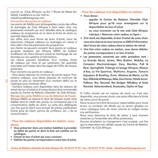 - Pour les cadeaux non disponibles en station
                                                                         Vous devez :
                                                                          - appeler le Centre de Relation Clientèle Club
     Conversion des points en cadeaux
     Les points de fidélité sont échangeables contre des offres              Afriquia pour qu’ils vous renseignent sur la
     et avantages du Club Afriquia à faire valoir chez nos                   disponibilité du bon d’achat
     partenaires exclusifs qui sont détaillés dans le catalogue           -
     cadeaux du programme et ce dans la limite du stock ou
     quantité disponibles.
     Les offres sont sous forme de bons d’achat, bons de                Si le stock est disponible, le bon d’achat de votre choix
     réductions, chèques cadeaux ou avantages en nature à               vous sera réservé et vous recevrez un SMS d’information
     faire valoir chez les partenaires du programme.                    dès l’envoi de votre cadeau dans la station de retrait.
     Les clients ne peuvent convertir leurs points en cadeaux           Une fois votre cadeau en station, vous devez débiter
     qu’après réception par Afriquia SMDC du bulletin
     d’adhésion du client dûment rempli et interfaçage de ces           les points correspondant à ce bon d’achat.
                                                                        Les partenaires concernés par cette procédure sont :
     Les clients peuvent bénéficier d’un nombre limité                  La Grande Récré, Acima, Mini Brahim, Mobilia, Le
     de cadeaux par mois et par partenaire, les quantités
     autorisées sont listées dans les pages de l’offre de chaque
     partenaire.                                                        Bear, Springfield, Vidange et lavage Afriquia, Maison
     Pour convertir vos points en cadeaux :                             d’Asa, La Vie Sportive, MyHome, Arganis, Tamaris
     - Vous devez disposer du minimum de points requis. Pour                                    Éram, Maisons du Maroc, La Vie
     certains cadeaux, vous devez disposer du minimum de                Eco, Al Botola Al Watanya, Atlas, Zara Home, Hôtels Accor:
66




     points en plus du versement d’un montant défini sur le
     catalogue pour certaines offres.                                   Pullman, Ibis, Novotel, Ibis Budget, MGallery et Suite
     - Certains cadeaux sont disponibles dans les stations de           Novotel, Adventureland, Koutoubia, Oysho et Gap.
     retrait de bon d’achat et d’autres doivent être commandés
     auprès du Centre de Relation Clientèle* du Club Afriquia.       Si l’offre choisie est en rupture de stock ou n’est plus
     Blocage des cartes fidélité en cas de détection de fraude       disponible, vous pouvez choisir une autre offre dans la limite
     Afriquia SMDC se réserve le droit de bloquer toute carte        de votre cumul de points.
     fidélité dont le crédit des points ne correspond pas à la
     consommation réelle du client. La carte sera débloquée          erreur ou omission de détails qui se seront glissées sur
                                                                     notre catalogue hors de notre volonté et malgré toutes
     (Carte grise du client, permis de confiance, etc...) de sa
                                                                     nos vérifications.
     consommation.
                                                                     certaines ou l’ensemble des offres partenaires.
     - Pour les cadeaux disponibles en station, vous                 Aucune annulation ou changement n’est accepté, une fois
     devez                                                           que la réservation est validée auprès du Centre de Relation
       Vous présenter dans une station habilitée à procéder          Clientèle* du Club Afriquia.
       au débit de points et dont la liste est notifiée sur le
       catalogue.
       Choisir le bon d’achat qui vous convient.
       Débiter les points correspondant à votre bon d’achat.


     Centre de Relation Clientèle du Club Afriquia Tél : 05 22 67 77 87 - Fax : 05 22 67 77 45 - Email : clubafriquia@akwagroup.com
 