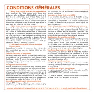 CONDITIONS GÉNÉRALES
                                                                       son fournisseur d’accès rendant la conversion des points
Pour bénéficier de l’offre choisie, vous devez vous                    lente ou impossible.
présenter, selon le délai de validité de l’offre inscrit sur le        Anomalies au niveau de la carte fidélité
bon, chez le partenaire du Club Afriquia choisi, muni de               Si une anomalie survient au niveau de la carte fidélité,
votre bon cadeau et du ticket de conversion délivré en                 vous devez déposer cette carte au niveau d’une station
station par nos terminaux. Sans ce ticket accompagné du                participante au programme Club Afriquia, accompagnée
bon cadeau et dépassé le délai de validité, le partenaire ne           d’un bon de livraison que vous pouvez retirer auprès de
peut vous faire bénéficier de l’offre choisie.                         cette même station.
                                                                       Perte, vol ou endommagement physique de votre carte
Le retrait de tout cadeau sous forme de séjour dans l’un des
hôtels partenaires ou toutes souscriptions d’abonnements               carte de fidélité, le client perd tous ses points et ne peut en
de supports de presse se fait par téléphone en contactant le
service client du Club Afriquia, qui dans le cas de la disponibilité   informer le service client du Club Afriquia pour bloquer la
de l’offre, transmet vos coordonnées au partenaire concerné            carte et limiter son utilisation par une tierce personne.
pour activation de votre demande. Le service clients du                Modifications des conditions générales
Club Afriquia vous contactera pour la confirmation de votre            Les présentes conditions sont susceptibles de changements
demande. Toutes les conditions de saisonnalité et validité des         ou d’évolution à tout moment et sans préavis de la
offres sont notées sur le catalogue cadeaux.                           part de Afriquia SMDC. Pour connaître ces éventuelles
                                                                       modifications, vous pouvez demander un exemplaire à jour
     montant défini




                                                                                                                                         67
Les cadeaux nécessitant le versement d’un montant (ne
sont disponibles que dans les stations listées sur votre
catalogue).                                                            Afriquia SMDC se réserve le droit de suspendre, modifier
Stations participant au programme                                      ou supprimer son programme de fidélité et ce à tout
Le réseau des stations Afriquia ne participe pas en totalité           moment sans préavis et sans aucun droit de réclamation de
au programme. Les listes des stations participantes et celles          la part des clients. Aucune indemnisation ou compensation
habilitées à opérer la conversion des points en cadeaux                ne seront prévues à cet effet.
évolueront continuellement. Les listes actualisées seront              Validité des offres du catalogue
disponibles en stations.                                               Les offres du catalogue sont valables pour la durée inscrite
Changement de coordonnées                                              sur sa couverture et affichée dans les stations participant
Afin de pouvoir vous communiquer votre relevé de points,               au programme.
des offres promotionnelles ou des informations liées à
notre programme de fidélité, vous nous informerez de tout              Le règlement des offres Club Afriquia est déposé chez Me
changement d’adresse ou coordonnées renseignées lors de
votre adhésion au Club Afriquia par courrier au Centre de
                                                                       (*) Centre de Relation Clientèle du Club Afriquia disponible
                                                                       de 8h00 à 17h00 sauf le Samedi et Dimanche.
en contactant la hotline du Club au 05 22 67 77 87.
Anomalies ou problèmes de télécommunications
Afriquia SMDC ne pourra être tenue responsable de toute


Centre de Relation Clientèle du Club Afriquia Tél : 05 22 67 77 87 - Fax : 05 22 67 77 45 - Email : clubafriquia@akwagroup.com
 