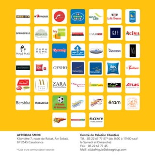 Franchise Maroc




AFRIQUIA SMDC                             Centre de Relation Clientèle
Kilomètre 7, route de Rabat, Ain Sebaâ,   Tél. : 05 22 67 77 87* (de 8h00 à 17h00 sauf
BP 2545 Casablanca                        le Samedi et Dimanche)
                                          Fax : 05 22 67 77 45
* Coût d’une communication nationale      Mail : clubafriquia@akwagroup.com
 