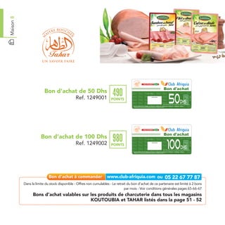 Maison 8




                                                                                                                                                                                         Bon d'achat
                         Bon d’achat de 50 Dhs
                                                                        490
                                                                                                                                                                                                    50
                                                                                                                   Date de retrait . . . . . . . . . . / . . . . . . / . . . . . . . .




                                              Ref. 1249001




                                                                                                                                                                                                                                                   Ref. 1249001
                                                                                                                                     Cachet station

                                                                       POINTS
                                                                                                                                                                                                                              Dhs
                                                                                                                                                                                         Bon d’achat de 50 dh sur l’achat de produits de charcuterie
                                                                                       Bon d’achat de 50 Dhs valable dans tous les magasins Koutoubia et Tahar listés sur le catalogue cadeaux.
                                                                                       Valable pour une période de 2 mois à partir de la date de retrait.




                                                                                                                                                                                         Bon d'achat
                      Bon d’achat de 100 Dhs
                                                                        980
                                                                                                                                                                                                100
                                                                                                                   Date de retrait . . . . . . . . . . / . . . . . . / . . . . . . . .




                                              Ref. 1249002




                                                                                                                                                                                                                                                   Ref. 1249002
                                                                                                                                     Cachet station

                                                                       POINTS
                                                                                                                                                                                                                               Dhs
                                                                                                                                                                                         Bon d’achat de 100 dh sur l’achat de produits de charcuterie
                                                                                       Bon d’achat de 100 Dhs valable dans tous les magasins Koutoubia et Tahar listés sur le catalogue cadeaux.
                                                                                       Valable pour une période de 2 mois à partir de la date de retrait.




           Dans la limite du stock disponible - Offres non cumulables - Le retrait du bon d’achat de ce partenaire est limité à 2 bons
                                                                                 par mois - Voir conditions générales pages 65-66-67
                 Bons d’achat valables sur les produits de charcuterie dans tous les magasins
                                           KOUTOUBIA et TAHAR listés dans la page 51 - 52
 