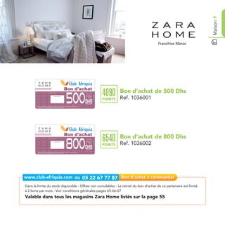 Maison 9
                                                                                                          Bon d'achat
                                                                                                                                                Bon d’achat de 500 Dhs
                                                                                                                                       4090
                                                                                                          500
                                    Date de retrait . . . . . . . . . . / . . . . . . / . . . . . . . .
                                                                                                                        Ref. 1036001

                                                       Cachet station


                                                                                                                                       POINTS   Ref. 1036001
                                                                                                                  Dhs
        Bon d’achat de 500 Dhs valable dans tous les magazins Zara Home listés sur le catalogue cadeaux.
        Valable pour une période de 2 mois à partir de la date de retrait.




                                                                                                          Bon d'achat
                                                                                                                                                Bon d’achat de 800 Dhs
                                                                                                                                       6540
                                                                                                          800
                                    Date de retrait . . . . . . . . . . / . . . . . . / . . . . . . . .
                                                                                                                        Ref. 1036002




                                                       Cachet station


                                                                                                                                       POINTS   Ref. 1036002
                                                                                                                  Dhs
        Bon d’achat de 800 Dhs valable dans tous les magazins Zara Home listés sur le catalogue cadeaux.
        Valable pour une période de 2 mois à partir de la date de retrait.




Dans la limite du stock disponible - Offres non cumulables - Le retrait du bon d’achat de ce partenaire est limité
à 2 bons par mois - Voir conditions générales pages 65-66-67
Valable dans tous les magasins Zara Home listés sur la page 55
 
