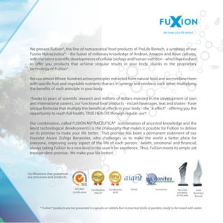 Certications that guarantee 
our processes and products: 
Certication Certication 
We make your life better! 
We present FuXion?, the line of nutraceutical food products of ProLife Biotech, a synthesis of our 
Fusin Nutracutica? - the fusion of millenary knowledge of Andean, Amazon and Asian cultures, 
with the latest scientic developments of cellular biology and human nutrition - which has evolved 
to oer you products that achieve singular results in your body, thanks to the proprietary 
technology of FuXion?. 
We use almost fteen hundred active principles extracted from natural food and we combine them 
with specic fruit and vegetable nutrients that act in synergy and reinforce each other, multiplying 
the benets of each principle in your body. 
Thanks to years of scientic research and millions of dollars invested in the development of own 
and international patents, our functional food products - instant beverages, teas and shakes - have 
unique formulas that multiply the benecial eects in your body - the X eect - oering you the 
opportunity to reach full health, TRUE HEALTH, through regular use*. 
Our combination, called FUSI?N NUTRAC?UTICA? (combination of ancestral knowledge and the 
latest technological developments) is the philosophy that makes it possible for FuXion to deliver 
on its promise to make your life better. That promise has been a permanent statement of our 
Founder Alvaro Z?iga Benavides, who challenges us to make the world a better place for 
everyone, improving every aspect of the life of each person: health, emotional and nancial; 
always taking FuXion to a new level in the search for excellence. Thus, FuXion meets its simple yet 
transcendent promise: We make your life better! 
* FuXion? products are not presented in capsules or tablets, but in practical sticks or packets, ready to be mixed with water. 
ISO 9001 
Certication 
Peruvian 
company 
of the year 
 
