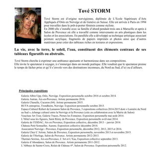Tové STORM
Tové Storm est d’origine norvégienne, diplômée de L’Ecole Supérieure d’Arts
Appliqués d’Oslo en Norvège et de Genève en Suisse. Elle est arrivée à Paris en 1994
pour travailler dans le prêt-à-porter féminin comme styliste.
En 2000 elle s’installe avec sa famille d’abord pendant trois ans à Marseille et après à
Salon de Provence où elle a travaillé comme intervenante en arts plastiques dans les
écoles et les associations. En parallèle elle a développé sa technique artistique associant
peinture acrylique, fragments de papiers imprimés et photos ainsi que d’autres
matériaux pour créer des tableaux riches en textures et expressions.
La vie, avec la terre, le soleil, l’eau, constituent des éléments centraux de ses
tableaux figuratifs ou abstraits.
Tové Storm cherche à exprimer une ambiance apaisante et harmonieuse dans ses compositions.
Elle invite le spectateur à voyager, à s’immerger dans un monde poétique. Elle voudrait que le spectateur prenne
le temps de lâcher prise et qu’il s’envole vers des destinations inconnues, du Nord au Sud, d’ici ou d’ailleurs.
Principales expositions
Galerie Albin Upp, Oslo, Norvège. Exposition personnelle octobre 2016 et octobre 2014.
Galerie Autran, Aix-en-Provence, Artiste permanente 2016.
Galerie Chanelle, Cucuron (84). Artiste permanente 2015.
RUTA entreprise, Trondheim, Norvège. Exposition personnelle octobre 2015.
Espace Culturel Robert de Lamanon Salon de Provence, 3 expositions collectives 2014-2015 dont « Lumière du Nord
au Sud », échange culturel entre la Norvège et la Provence (crée en collaboration avec la Mairie de Salon)
Vaucluse Art Tour, Galerie Traces, Pernes les Fontaines. Exposition personnelle mai-août 2014.
L’Hôtel sous les figuiers, Saint Rémy de Provence. Exposition personnelle avril-mai 2014.
Galerie de l’ESDAC, Aix en Provence, Exposition collective, décembre 2013 – janvier 2014.
Château Petit Sonnailler, Aurons. Exposition collective décembre 2014.
Association Norvège - Provence, Exposition personnelle, décembre 2012, 2013, 2015 et 2016.
Galerie Chez L’Artiste, Salon de Provence, Exposition personnelle, novembre 2013 et novembre 2015.
Galerie de l’Horloge, Salon de Provence. Artiste permanente 2012-2013.
Thermes Sextius, Aix-en-Provence, L’Art et L’Eau, Exposition collective septembre 2013.
Galerie d’Abondance, Salon de Provence. Artiste permanente 2011-2012.
L’Abbaye de Sainte-Croix, Relais & Château 4*, Salon de Provence. Exposition personnelle 2012.
 