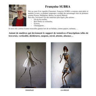 Françoise SUBRA
Née au cœur d’un vignoble Charentais, Françoise SUBRA a toujours aimé pétrir et
modeler la terre, et pendant longtemps a sculpté des personnages tirés de peintures
comme Picasso, Modigliani, Botero, ou encore Matisse.
Puis elle s’est tourné vers des matériaux plus légers, plus aériens :
- Fils de fer rouillés,
- Bois flottés ou vermoulus,
- Ecorces,
- Champignons…
Et aussi elle a utilisé d’autres trouvailles glanées lors de ses balades, comme papiers, tarlatane, …
Autant de matières qui deviennent le support de tentatives d’inscriptions telles de
traversée, verticalité, déchirures, suspens, envol, attente, absence…
DANSEUSE CA PRESSE
 