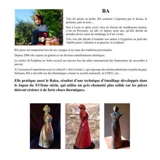 BA
Très tôt artiste en herbe, BA souhaite s’exprimer par le dessin, la
peinture, puis la terre…
Née à Lyon et après avoir vécu en Savoie de nombreuses années,
c’est en Provence, où elle vit depuis seize ans, qu’elle décide de
prendre divers cours de modelage et d’art vivant.
Très vite elle décide d’installer son atelier à Eyguières au pied des
Alpilles pour s’adonner à sa passion, la sculpture.
BA puise son inspiration lors de ses voyages et au cœur des traditions provençales.
Depuis 2006 elle expose en galerie et sur diverses manifestations artistiques.
Le cloître St-Trophine en Arles accueil ses œuvres lors du salon international des Santonniers de novembre à
janvier.
A l’occasion d’expositions avec le collectif « Arts Croisés », qui regroupe des artistes plasticiens et poète du pays
Salonais, BA a travaillé sur des thématiques comme la société connectée, la COP21, etc…
Elle pratique aussi le Raku, résultat d’une technique d’émaillage développée dans
le Japon du XVIème siècle, qui utilise un grès chamotté plus solide car les pièces
doivent résister à de forts chocs thermiques.
 