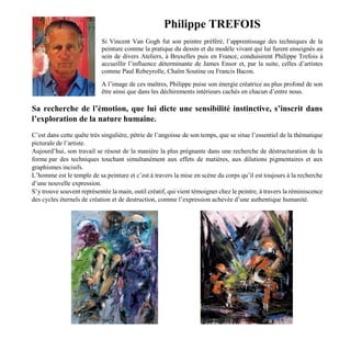 Philippe TREFOIS
Si Vincent Van Gogh fut son peintre préféré, l’apprentissage des techniques de la
peinture comme la pratique du dessin et du modèle vivant qui lui furent enseignés au
sein de divers Ateliers, à Bruxelles puis en France, conduisirent Philippe Trefois à
accueillir l’influence déterminante de James Ensor et, par la suite, celles d’artistes
comme Paul Rebeyrolle, Chaïm Soutine ou Francis Bacon.
A l’image de ces maîtres, Philippe puise son énergie créatrice au plus profond de son
être ainsi que dans les déchirements intérieurs cachés en chacun d’entre nous.
Sa recherche de l’émotion, que lui dicte une sensibilité instinctive, s’inscrit dans
l’exploration de la nature humaine.
C’est dans cette quête très singulière, pétrie de l’angoisse de son temps, que se situe l’essentiel de la thématique
picturale de l’artiste.
Aujourd’hui, son travail se résout de la manière la plus prégnante dans une recherche de déstructuration de la
forme par des techniques touchant simultanément aux effets de matières, aux dilutions pigmentaires et aux
graphismes incisifs.
L’homme est le temple de sa peinture et c’est à travers la mise en scène du corps qu’il est toujours à la recherche
d’une nouvelle expression.
S’y trouve souvent représentée la main, outil créatif, qui vient témoigner chez le peintre, à travers la réminiscence
des cycles éternels de création et de destruction, comme l’expression achevée d’une authentique humanité.
 