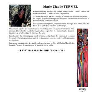 Marie-Claude TURMEL
Comme beaucoup d’artiste de l’Art brut, Marie-Claude TURMEL débute son
travail de création à l’approche de la cinquantaine.
Au début des années 90, elle s’installe en Provence et découvre les pierres…
les simples pierres des champs avec lesquelles elle reconstruit des murets et
fait renaitre des jardins médiévaux.
Sauvageonne contemplative, elle saura lire les messages de la nature, ceux des
bruits de la forêt et du vent dans les feuillages.
Elles se sent appelée par les créatures de bois nichées dans les racines tourmentées et les
entrelacs de souches les plus tortueux, cherchant à reproduire et à transmettre les émotions
de ce monde qu’elle voit par la mystique des sens.
Dans la série « les petits êtres du monde invisible », elle choisit des planches de bois dont
les nœuds et le veinage directeur du trait et des couleurs servent à rendre visible aux autres
ses émotions.
Découverte par des artistes des Alpilles, elle avait accepté en 2016 à l’hôtel de Manville des
Baux-de-Provence de montrer pour la première fois au public :
LES PETITS ETRES DU MONDE INVISIBLE
ESPRITS
11 x 27
 