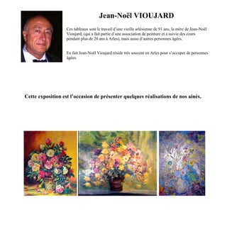 Jean-Noël VIOUJARD
Ces tableaux sont le travail d’une vieille arlésienne de 91 ans, la mère de Jean-Noël
Vioujard, (qui a fait partie d’une association de peinture et a suivie des cours
pendant plus de 20 ans à Arles), mais aussi d’autres personnes âgées.
En fait Jean-Noël Vioujard réside très souvent en Arles pour s’occuper de personnes
âgées.
Cette exposition est l’occasion de présenter quelques réalisations de nos ainés.
 
