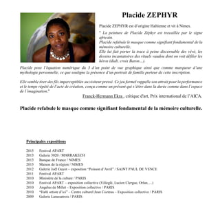 Placide ZEPHYR
Placide ZEPHYR est d’origine Haïtienne et vit à Nimes.
" La peinture de Placide Zéphyr est travaillée par le signe
africain.
Placide refabule le masque comme signifiant fondamental de la
mémoire culturelle.
Elle lui fait porter la trace à peine discernable des vèvè, les
dessins incantatoires des rituels vaudou dont on voit défiler les
héros (diab, croix Baron…).
Placide pose l’équation numérique du 3 d’un point de vue graphique ainsi que comme marqueur d’une
mythologie personnelle, ce que souligne la présence d’un portrait de famille porteur de cette inscription.
Elle semble tirer des fils imperceptibles au visiteur pressé. Ce jeu formel rappelle son attrait pour la performance
et le temps répété de l’acte de création, conçu comme un présent qui s’étire dans la durée comme dans l’espace
de l’imagination."
Franck-Hermann Ekra , critique d'art, Prix international de l’AICA.
Placide refabule le masque comme signifiant fondamental de la mémoire culturelle.
Principales expositions
2015 Festival APART
2013 Galerie 3020 / MARRAKECH
2013 Banque de France / NIMES
2013 Maison de la région / NIMES
2012 Galerie Joël Guyot – exposition “Poisson d’Avril” / SAINT PAUL DE VENCE
2011 Festival APART
2010 Ministère de la culture / PARIS
2010 Festival APART – exposition collective (Villeglé, Lucien Clergue, Orlan, ...)
2010 Angelus de Millet – Exposition collective / PARIS
2010 “Haïti artiste d’ici” – Centre culturel Jean Cocteau – Exposition collective / PARIS
2009 Galerie Larassatrois / PARIS
 