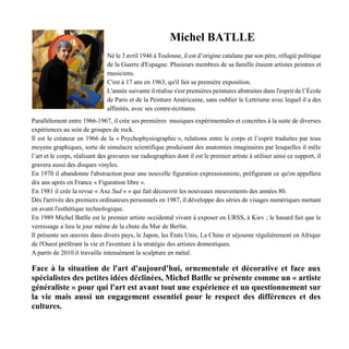 Michel BATLLE
Né le 3 avril 1946 à Toulouse, il est d’origine catalane par son père, réfugié politique
de la Guerre d'Espagne. Plusieurs membres de sa famille étaient artistes peintres et
musiciens.
C'est à 17 ans en 1963, qu'il fait sa première exposition.
L'année suivante il réalise s'est premières peintures abstraites dans l'esprit de l’École
de Paris et de la Peinture Américaine, sans oublier le Lettrisme avec lequel il a des
affinités, avec ses contre-écritures.
Parallèlement entre 1966-1967, il crée ses premières musiques expérimentales et concrètes à la suite de diverses
expériences au sein de groupes de rock.
Il est le créateur en 1966 de la « Psychophysiographie », relations entre le corps et l’esprit traduites par tous
moyens graphiques, sorte de simulacre scientifique produisant des anatomies imaginaires par lesquelles il mêle
l’art et le corps, réalisant des gravures sur radiographies dont il est le premier artiste à utiliser ainsi ce support, il
gravera aussi des disques vinyles.
En 1970 il abandonne l'abstraction pour une nouvelle figuration expressionniste, préfigurant ce qu'on appellera
dix ans après en France « Figuration libre ».
En 1981 il crée la revue « Axe Sud « » qui fait découvrir les nouveaux mouvements des années 80.
Dès l'arrivée des premiers ordinateurs personnels en 1987, il développe des séries de visages numériques mettant
en avant l'esthétique technologique.
En 1989 Michel Batlle est le premier artiste occidental vivant à exposer en URSS, à Kiev ; le hasard fait que le
vernissage a lieu le jour même de la chute du Mur de Berlin.
Il présente ses œuvres dans divers pays, le Japon, les États Unis, La Chine et séjourne régulièrement en Afrique
de l'Ouest préférant la vie et l'aventure à la stratégie des artistes domestiques.
A partir de 2010 il travaille intensément la sculpture en métal.
Face à la situation de l'art d'aujourd'hui, ornementale et décorative et face aux
spécialistes des petites idées déclinées, Michel Batlle se présente comme un « artiste
généraliste » pour qui l'art est avant tout une expérience et un questionnement sur
la vie mais aussi un engagement essentiel pour le respect des différences et des
cultures.
 