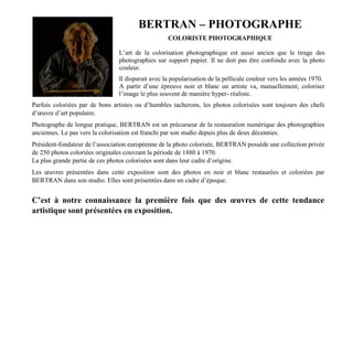 BERTRAN – PHOTOGRAPHE
COLORISTE PHOTOGRAPHIQUE
L’art de la colorisation photographique est aussi ancien que le tirage des
photographies sur support papier. Il ne doit pas être confondu avec la photo
couleur.
Il disparait avec la popularisation de la pellicule couleur vers les années 1970.
A partir d’une épreuve noir et blanc un artiste va, manuellement, coloriser
l’image le plus souvent de manière hyper- réaliste.
Parfois coloriées par de bons artistes ou d’humbles tacherons, les photos colorisées sont toujours des chefs
d’œuvre d’art populaire.
Photographe de longue pratique, BERTRAN est un précurseur de la restauration numérique des photographies
anciennes. Le pas vers la colorisation est franchi par son studio depuis plus de deux décennies.
Président-fondateur de l’association européenne de la photo colorisée, BERTRAN possède une collection privée
de 250 photos coloriées originales couvrant la période de 1880 à 1970.
La plus grande partie de ces photos colorisées sont dans leur cadre d’origine.
Les œuvres présentées dans cette exposition sont des photos en noir et blanc restaurées et coloriées par
BERTRAN dans son studio. Elles sont présentées dans un cadre d’époque.
C’est à notre connaissance la première fois que des œuvres de cette tendance
artistique sont présentées en exposition.
 