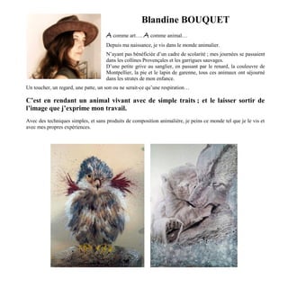 Blandine BOUQUET
A comme art…. A comme animal…
Depuis ma naissance, je vis dans le monde animalier.
N’ayant pas bénéficiée d’un cadre de scolarité ; mes journées se passaient
dans les collines Provençales et les garrigues sauvages.
D’une petite grive au sanglier, en passant par le renard, la couleuvre de
Montpellier, la pie et le lapin de garenne, tous ces animaux ont séjourné
dans les strates de mon enfance.
Un toucher, un regard, une patte, un son ou ne serait-ce qu’une respiration…
C’est en rendant un animal vivant avec de simple traits ; et le laisser sortir de
l’image que j’exprime mon travail.
Avec des techniques simples, et sans produits de composition animalière, je peins ce monde tel que je le vis et
avec mes propres expériences.
 