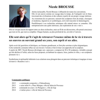 Nicole BROUSSE
Artiste inclassable, Nicole Brousse s’affranchit de toutes les conventions.
Elle vit son œuvre comme un voyage dans le temps, de l’antiquité vers le futur,
traversant des civilisations et des cultures à partir de son propre voyage intérieur.
Au croisement de ces parcours, naissent des sculptures hors du temps, classiques
et modernes, figuratives et symboliques, où le réel rencontre la fantasmagorie.
Parallèlement à ses recherches artistiques elle entend mieux se connaître. Elle
entreprend alors une quête intérieure, une exploration de son « moi ».
Elle ne voit pas encore de rapport entre ces deux recherches, mais au fil de ses découvertes, elle prend conscience
que tout est lié, que tout se complète. Chaque humain, au plus profond de lui, est relié à l’univers.
Elle sent alors qu’il s’agit de retrouver l’essence même de la vie à travers
ses œuvres en ouvrant grand ses yeux, son esprit et ses ailes.
Après avoir été guerrières et héroïques, ses femmes grandissent, se font plus sereines et plus énigmatiques.
Cette recherche constante influe sur son travail, l’oriente et fait évoluer son approche de la sculpture.
A partir de 2007, Nicole Brousse développe son « parcours » composé de 20 à 30 sculptures, véritable concept
qu’elle décline à l’infini, selon les lieux proposés, en habitant les espaces, lieux, jardins et villes, « ses sculptures
prennent vie ».
Symbolisme et spiritualité inhérents à ses créations nous plongent dans un parcours initiatique et magique et nous
invitent à « Renaître à soi ».
Commandes publiques
2015 « commande composite », Châteaubourg
2015 « suite infini 8 », Place Morgan, ville de Salon de Provence
2014 commande en cours « le Plongeon », ville de Gap
2014 « Lâcher prise » ville de Salon de Provence
 