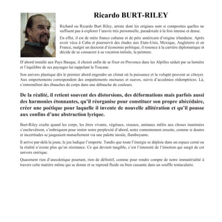 Ricardo BURT-RILEY
Richard ou Ricardo Burt Riley, artiste dont les origines sont si composites quelles ne
suffisent pas à explorer l’œuvre très personnelle, paradoxale à la fois intense et dense.
En effet, il est de mère franco cubaine et de père américain d’origine irlandaise. Après
avoir vécu à Cuba et poursuivit des études aux Etats-Unis, Mexique, Angleterre et en
France, malgré un doctorat d’économie politique, il renonce à la carrière diplomatique et
décide de se consacrer à sa vocation initiale, la peinture.
D’abord installé aux Pays Basque, il choisit enfin de se fixer en Provence dans les Alpilles séduit par sa lumière
et l’équilibre de ses paysages lui rappelant la Toscane.
Son univers plastique dès le premier abord engendre un climat où la puissance et la volupté peuvent se côtoyer.
Aux emportements correspondent des empattements onctueux et suaves, suivis d’accalmies rédemptrices. Là,
s’entremêlent des ébauches de corps dans une débauche de couleurs.
De la réalité, il retient souvent des distorsions, des déformations mais parfois aussi
des harmonies étonnantes, qu’il réorganise pour constituer son propre abécédaire,
créer une poétique pour laquelle il invente de nouvelle allitération et qu’il pousse
aux confins d’une abstraction lyrique.
Burt-Riley exulte quand les corps, les êtres vivants, végétaux, oiseaux, animaux mêlés aux choses inanimées
s’enchevêtrent, s’imbriquent pour imiter notre perplexité d’abord, notre contentement ensuite, comme si doutes
et incertitudes se jaugeaient mutuellement via une palette inouïe, flamboyante.
Il arrive par-delà la joute, le jeu ludique l’emporte. Tandis que toute l’énergie se déploie dans un espace cerné ou
la réalité n’existe plus qu’en résistance. Ce qui devient tangible, c’est l’intensité de l’émotion qui surgit de cet
univers onirique.
Quasiment rien d’anecdotique pourtant, rien de définitif, comme pour rendre compte de notre immatérialité à
travers cette matière même qui se donne et se reprend fluide ou bien cassante dans un souffle tentaculaire.
 