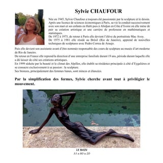 Sylvie CHAUFOUR
Née en 1945, Sylvie Chaufour a toujours été passionnée par la sculpture et le dessin.
Après une licence de sciences économiques à Paris, sa vie la conduit successivement
avec son mari et ses enfants en Haïti puis à Abidjan en Côte d’Ivoire où elle mène de
pair sa création artistique et une carrière de professeur en mathématiques et
statistiques.
De 1972 à 1975, de retour à Paris elle devient l’élève du portraitiste Mac Avoy.
De 1975 à 1981 elle réside au Brésil (Rio de Janeiro), apprend de nouvelles
techniques de sculptures avec Pedro Correa de Araujo.
Puis elle devient son assistante avant d’être nommée responsable des cours de sculpture au musée d’art moderne
de Rio de Janeiro.
De retour en France elle reprend la direction d’une entreprise familiale durant 19 ans, période durant laquelle elle
a dû laisser de côté ses créations artistiques.
En 1999 séduite par la beauté et le climat des Alpilles, elle établit sa résidence principale à côté d’Eygalières et
se consacre exclusivement à sa passion : la sculpture.
Ses bronzes, principalement des femmes lianes, sont minces et élancées.
Par la simplification des formes, Sylvie cherche avant tout à privilégier le
mouvement.
LE BAIN
33 x 80 x 20
 