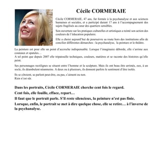 Cécile CORMERAIE
Cécile CORMERAIE, 47 ans, fut formée à la psychanalyse et aux sciences
humaines et sociales, et a participé durant 17 ans à l’accompagnement des
sujets fragilisés au cœur des quartiers sensibles.
Son ouverture sur les pratiques culturelles et artistiques a teinté son action des
couleurs de l’éducation populaire.
Elle a choisi aujourd’hui de poursuivre sa route hors des institutions afin de
concilier différentes démarches : la psychanalyse, la peinture et le théâtre.
La peinture est pour elle un point d’accroche indispensable. Lorsque l’imaginaire déborde, elle s’arrime aux
couteaux et spatules…
A tel point que depuis 2007 elle tripatouille techniques, couleurs, matières et se raconte des histoires qu’elle
peint.
Ses personnages rectilignes se situent entre l’homme et la sculpture. Mais ils ont beau être arrimés, eux, à un
socle, ils déambulent néanmoins. A deux ou à plusieurs, ils donnent parfois le sentiment d’être isolés.
Ils se côtoient, se parlent peut-être, ou pas, s’aiment ou non.
Rien n’est sûr.
Dans les portraits, Cécile CORMERAIE cherche cent fois le regard.
Cent fois, elle fouille, efface, repart…
Il faut que le portrait parle. S’il reste silencieux, la peinture n’est pas finie.
Lorsque, enfin, le portrait se met à dire quelque chose, elle se retire… à l’inverse de
la psychanalyse.
 