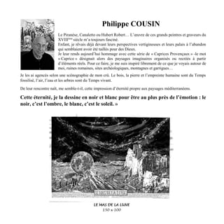 Philippe COUSIN
Le Piranèse, Canaletto ou Hubert Robert… L’œuvre de ces grands peintres et graveurs du
XVIIIème
siècle m’a toujours fasciné.
Enfant, je rêvais déjà devant leurs perspectives vertigineuses et leurs palais à l’abandon
qui semblaient avoir été taillés pour des Dieux.
Je leur rends aujourd’hui hommage avec cette série de « Caprices Provençaux » -le mot
« Caprice » désignait alors des paysages imaginaires organisés ou recréés à partir
d’éléments réels. Pour ce faire, je me suis inspiré librement de ce que je voyais autour de
moi, ruines romaines, sites archéologiques, montagnes et garrigues…
Je les ai agencés selon une scénographie de mon crû. Le bois, la pierre et l’empreinte humaine sont du Temps
fossilisé, l’air, l’eau et les arbres sont du Temps vivant.
De leur rencontre naît, me semble-t-il, cette impression d’éternité propre aux paysages méditerranéens.
Cette éternité, je la dessine en noir et blanc pour être au plus près de l’émotion : le
noir, c’est l’ombre, le blanc, c’est le soleil. »
LE MAS DE LA LUNE
150 x 100
 