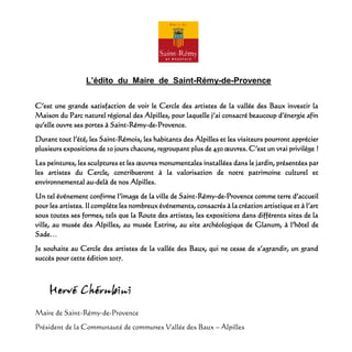 L’édito du Maire de Saint-Rémy-de-Provence
C’est une grande satisfaction de voir le Cercle des artistes de la vallée des Baux investir la
Maison du Parc naturel régional des Alpilles, pour laquelle j’ai consacré beaucoup d’énergie afin
qu’elle ouvre ses portes à Saint-Rémy-de-Provence.
Durant tout l’été, les Saint-Rémois, les habitants des Alpilles et les visiteurs pourront apprécier
plusieurs expositions de 10 jours chacune, regroupant plus de 450 œuvres. C’est un vrai privilège !
Les peintures, les sculptures et les œuvres monumentales installées dans le jardin, présentées par
les artistes du Cercle, contribueront à la valorisation de notre patrimoine culturel et
environnemental au-delà de nos Alpilles.
Un tel événement confirme l’image de la ville de Saint-Rémy-de-Provence comme terre d’accueil
pour les artistes. Il complète les nombreux événements, consacrés à la création artistique et à l’art
sous toutes ses formes, tels que la Route des artistes, les expositions dans différents sites de la
ville, au musée des Alpilles, au musée Estrine, au site archéologique de Glanum, à l’hôtel de
Sade…
Je souhaite au Cercle des artistes de la vallée des Baux, qui ne cesse de s’agrandir, un grand
succès pour cette édition 2017.
Maire de Saint-Rémy-de-Provence
Président de la Communauté de communes Vallée des Baux – Alpilles
 
