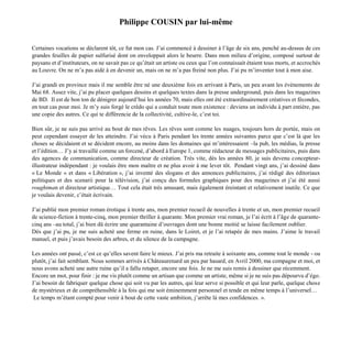 Philippe COUSIN par lui-même
Certaines vocations se déclarent tôt, ce fut mon cas. J’ai commencé à dessiner à l’âge de six ans, penché au-dessus de ces
grandes feuilles de papier sulfurisé dont on enveloppait alors le beurre. Dans mon milieu d’origine, composé surtout de
paysans et d’instituteurs, on ne savait pas ce qu’était un artiste ou ceux que l’on connaissait étaient tous morts, et accrochés
au Louvre. On ne m’a pas aidé à en devenir un, mais on ne m’a pas freiné non plus. J’ai pu m’inventer tout à mon aise.
J’ai grandi en province mais il me semble être né une deuxième fois en arrivant à Paris, un peu avant les évènements de
Mai 68. Assez vite, j’ai pu placer quelques dessins et quelques textes dans la presse underground, puis dans les magazines
de BD. Il est de bon ton de dénigrer aujourd’hui les années 70, mais elles ont été extraordinairement créatives et fécondes,
en tout cas pour moi. Je m’y suis forgé le crédo qui a conduit toute mon existence : deviens un individu à part entière, pas
une copie des autres. Ce qui te différencie de la collectivité, cultive-le, c’est toi.
Bien sûr, je ne suis pas arrivé au bout de mes rêves. Les rêves sont comme les nuages, toujours hors de portée, mais on
peut cependant essayer de les atteindre. J’ai vécu à Paris pendant les trente années suivantes parce que c’est là que les
choses se décidaient et se décident encore, au moins dans les domaines qui m’intéressaient –la pub, les médias, la presse
et l’édition… J’y ai travaillé comme un forcené, d’abord à Europe 1, comme rédacteur de messages publicitaires, puis dans
des agences de communication, comme directeur de création. Très vite, dès les années 80, je suis devenu concepteur-
illustrateur indépendant : je voulais être mon maître et ne plus avoir à me lever tôt. Pendant vingt ans, j’ai dessiné dans
« Le Monde « et dans « Libération », j’ai inventé des slogans et des annonces publicitaires, j’ai rédigé des éditoriaux
politiques et des scenarii pour la télévision, j’ai conçu des formules graphiques pour des magazines et j’ai été aussi
roughtman et directeur artistique… Tout cela était très amusant, mais également éreintant et relativement inutile. Ce que
je voulais devenir, c’était écrivain.
J’ai publié mon premier roman érotique à trente ans, mon premier recueil de nouvelles à trente et un, mon premier recueil
de science-fiction à trente-cinq, mon premier thriller à quarante. Mon premier vrai roman, je l’ai écrit à l’âge de quarante-
cinq ans –au total, j’ai bien dû écrire une quarantaine d’ouvrages dont une bonne moitié se laisse facilement oublier.
Dès que j’ai pu, je me suis acheté une ferme en ruine, dans le Loiret, et je l’ai retapée de mes mains. J’aime le travail
manuel, et puis j’avais besoin des arbres, et du silence de la campagne.
Les années ont passé, c’est ce qu’elles savent faire le mieux. J’ai pris ma retraite à soixante ans, comme tout le monde - ou
plutôt, j’ai fait semblant. Nous sommes arrivés à Châteaurenard un peu par hasard, en Avril 2000, ma compagne et moi, et
nous avons acheté une autre ruine qu’il a fallu retaper, encore une fois. Je ne me suis remis à dessiner que récemment.
Encore un mot, pour finir : je me vis plutôt comme un artisan que comme un artiste, même si je ne suis pas dépourvu d’égo.
J’ai besoin de fabriquer quelque chose qui soit vu par les autres, qui leur serve si possible et qui leur parle, quelque chose
de mystérieux et de compréhensible à la fois qui me soit éminemment personnel et tende en même temps à l’universel…
Le temps m’étant compté pour venir à bout de cette vaste ambition, j’arrête là mes confidences. ».
 