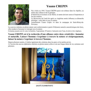 Yoann CREPIN
Né à Arles en 1983, Yoann CREPIN passe son enfance dans les Alpilles, au
milieu des collines et de la garrigue.
D’abord lieu d’aventure et de liberté, la nature devient source d’inspiration et
lieu de création.
La découverte du Land-Art après sa vingtième année influence sa démarche
artistique : créer dans et avec la nature.
Actuellement Yoann Crépin vit dans la campagne de Saint-Rémy-de-
Provence.
Les œuvres réalisées en pleine nature sont confectionnées à partir d’éléments naturels caractéristiques des lieux,
elles tendent à fusionner et interagir avec la nature.
Certaines jouent avec le vent, la lumière, l’apesanteur. D’autres s’unissent avec l’eau, la terre et les végétaux.
Yoann CREPIN est à la recherche d’une alliance entre deux créativités : humaine
et naturelle. Laisser l’homme s’exprimer à travers la nature et réciproquement,
laisser la nature s’exprimer à travers l’homme.
Depuis plusieurs années, il réalise également des créations dans les parcs et les jardins privés.
A l’inverse des œuvres éphémères réalisées en pleine nature celles-ci ont une longue durée de vie, certaines sont
pérennes.
GALETS FLAMBOYANTS
 