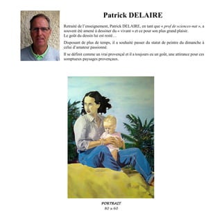 Patrick DELAIRE
Retraité de l’enseignement, Patrick DELAIRE, en tant que « prof de sciences-nat », a
souvent été amené à dessiner du « vivant » et ce pour son plus grand plaisir.
Le goût du dessin lui est resté…
Disposant de plus de temps, il a souhaité passer du statut de peintre du dimanche à
celui d’amateur passionné.
Il se définit comme un vrai provençal et il a toujours eu un goût, une attirance pour ces
somptueux paysages provençaux.
PORTRAIT
80 x 60
 