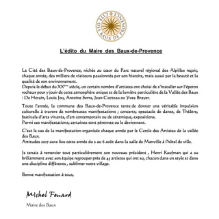 L’édito du Maire des Baux-de-Provence
La Cité des Baux-de-Provence, nichée au cœur du Parc naturel régional des Alpilles reçoit,
chaque année, des milliers de visiteurs passionnés par son histoire, mais aussi par la beauté et la
qualité de son environnement.
Depuis le début du XXème
siècle, un certain nombre d’artistes ont choisi de s’installer sur l’éperon
rocheux pour y jouir de cette atmosphère unique et de la lumière particulière de la Vallée des Baux
: De Herain, Louis Jou, Antoine Serra, Jean Cocteau ou Yves Brayer.
Toute l'année, la commune des Baux-de-Provence tente de donner une véritable impulsion
culturelle à travers de nombreuses manifestations ; concerts, spectacle de danse, de Théâtre,
festivals d’arts vivants, d'art contemporain ou de céramique, expositions.
Parmi ces manifestations, certaines sont pérennes ou le deviennent.
C'est le cas de la manifestation organisée chaque année par le Cercle des Artistes de la vallée
des Baux.
Artitudes 2017 aura lieu cette année du 2 au 6 août dans la salle de Manville à l'hôtel de ville.
Je tenais à remercier tout particulièrement son nouveau président , Henri Kaufman qui a su
brillamment avec son équipe regrouper près de 45 artistes qui ont su, chacun dans un style et dans
une discipline différents , sublimer notre village.
Bonne manifestation à tous,
Maire des Baux
 